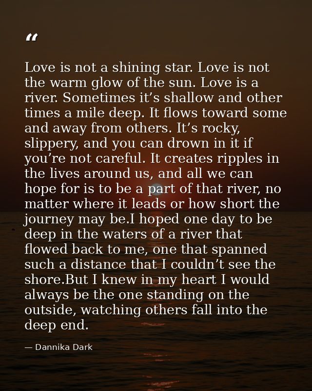 Love is not a shining star. Love is not the warm glow of the sun. Love is a river. Sometimes it’s shallow and other time — Dannika Dark