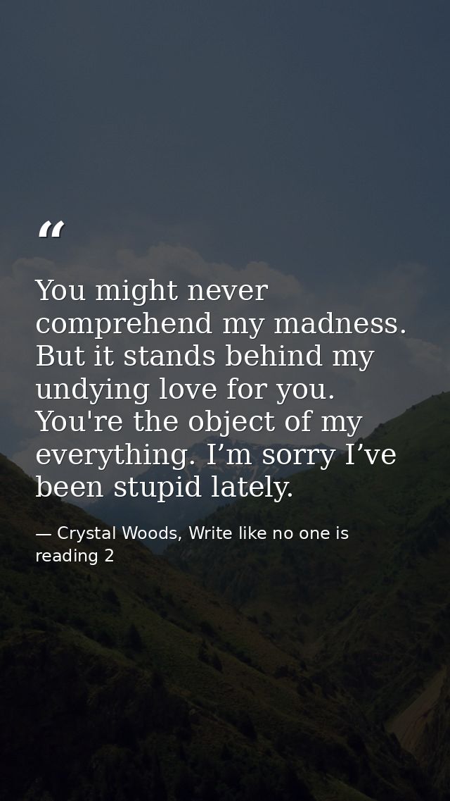 You might never comprehend my madness. But it stands behind my undying love for you. You're the object of my everything. — Crystal Woods, Write like no one is reading 2