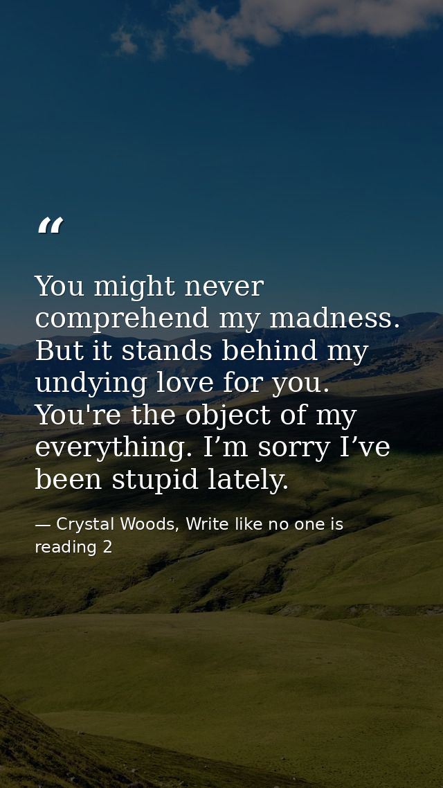 You might never comprehend my madness. But it stands behind my undying love for you. You're the object of my everything. — Crystal Woods, Write like no one is reading 2