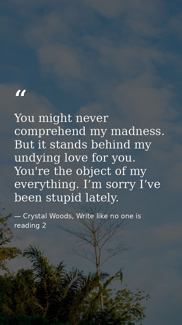 You might never comprehend my madness. But it stands behind my undying love for you. You're the object of my everything. — Crystal Woods, Write like no one is reading 2
