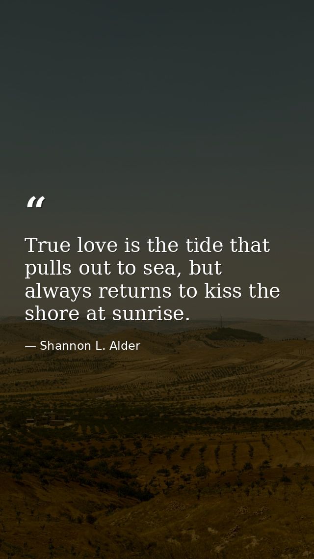 True love is the tide that pulls out to sea, but always returns to kiss the shore at sunrise. — Shannon L. Alder