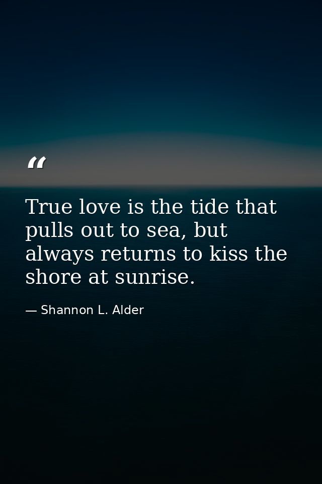True love is the tide that pulls out to sea, but always returns to kiss the shore at sunrise. — Shannon L. Alder