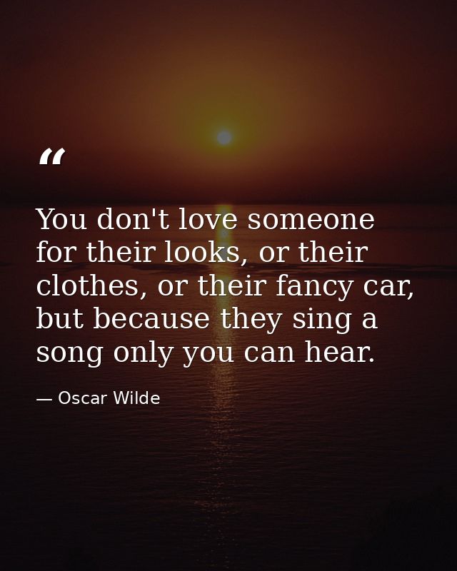 You don't love someone for their looks, or their clothes, or their fancy car, but because they sing a song only you can  — Oscar Wilde
