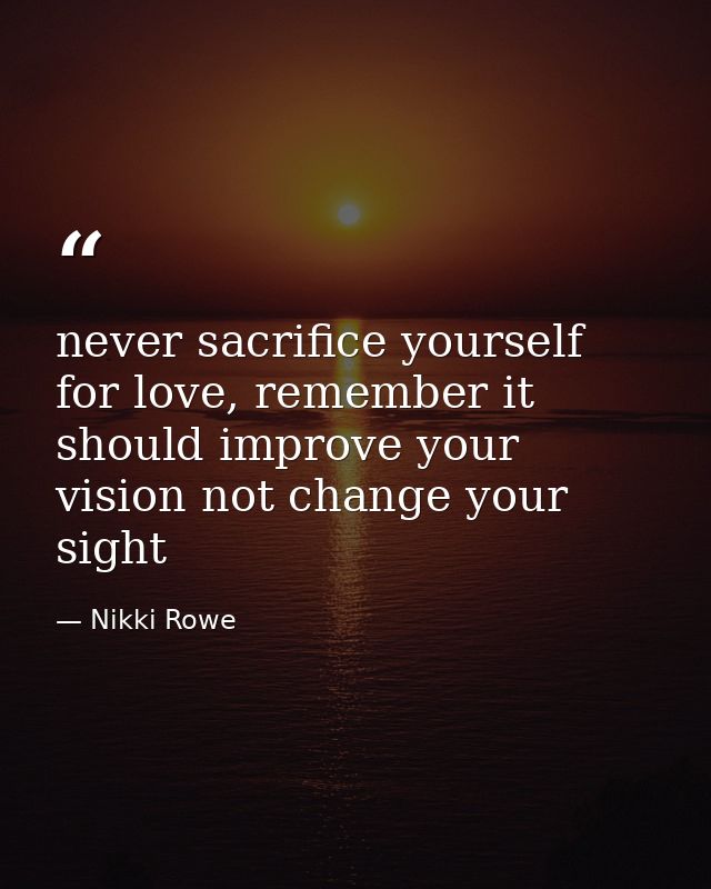never sacrifice yourself for love, remember it should improve your vision not change your sight — Nikki Rowe
