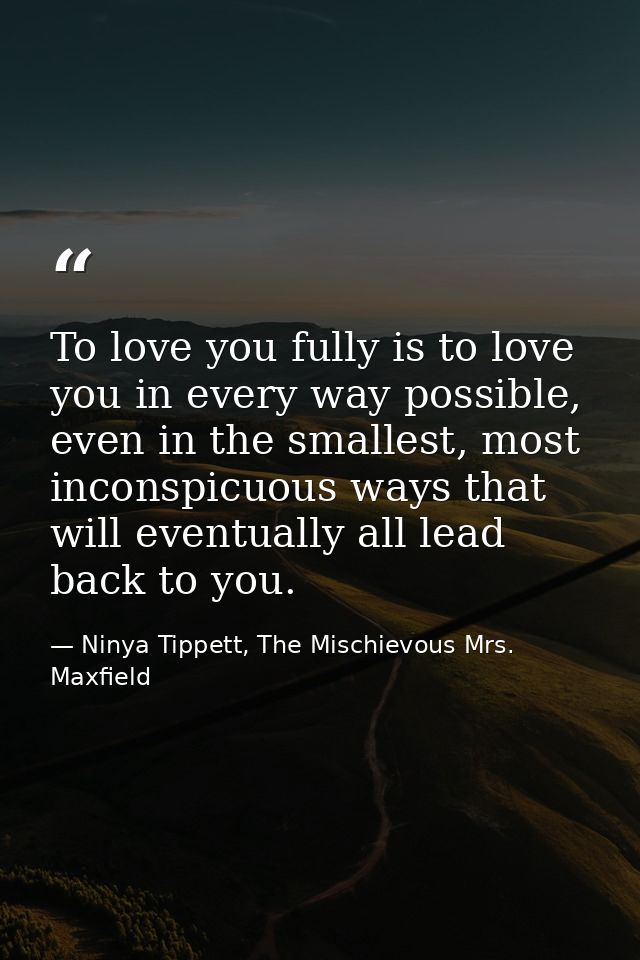 To love you fully is to love you in every way possible, even in the smallest, most inconspicuous ways that will eventual — Ninya Tippett, The Mischievous Mrs. Maxfield