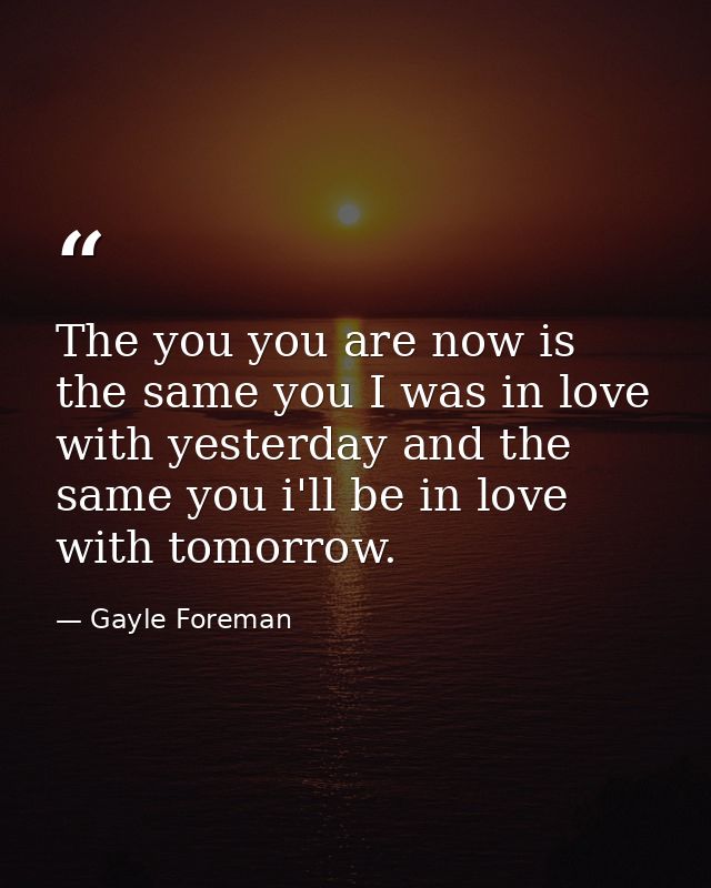 The you you are now is the same you I was in love with yesterday and the same you i'll be in love with tomorrow. — Gayle Foreman
