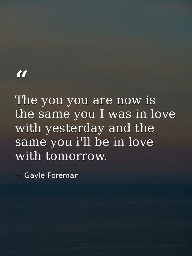 The you you are now is the same you I was in love with yesterday and the same you i'll be in love with tomorrow. — Gayle Foreman