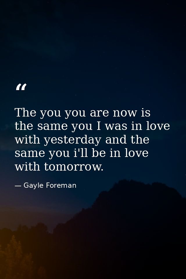 The you you are now is the same you I was in love with yesterday and the same you i'll be in love with tomorrow. — Gayle Foreman