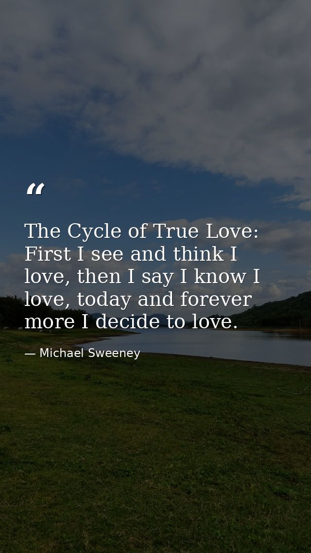 The Cycle of True Love: First I see and think I love, then I say I know I love, today and forever more I decide to love. — Michael Sweeney