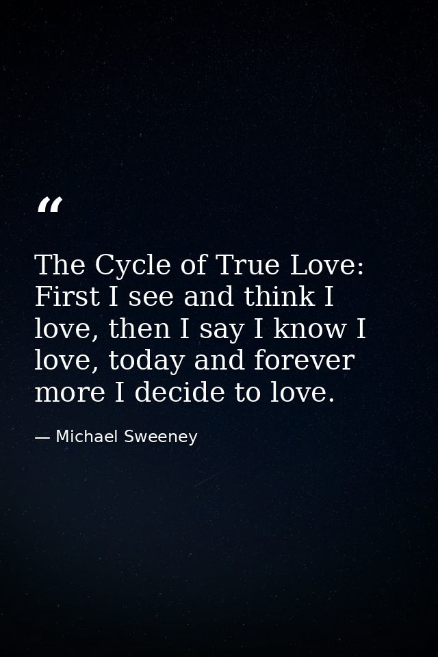 The Cycle of True Love: First I see and think I love, then I say I know I love, today and forever more I decide to love. — Michael Sweeney