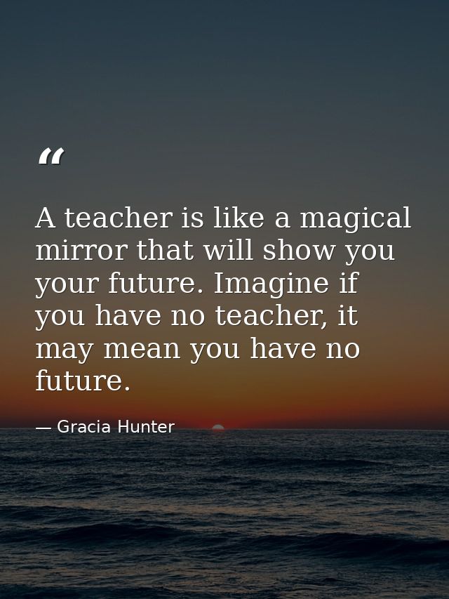 A teacher is like a magical mirror that will show you your future. Imagine if you have no teacher, it may mean you have  — Gracia Hunter
