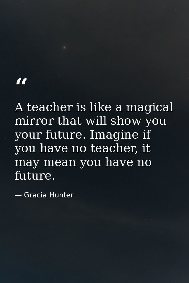 A teacher is like a magical mirror that will show you your future. Imagine if you have no teacher, it may mean you have  — Gracia Hunter