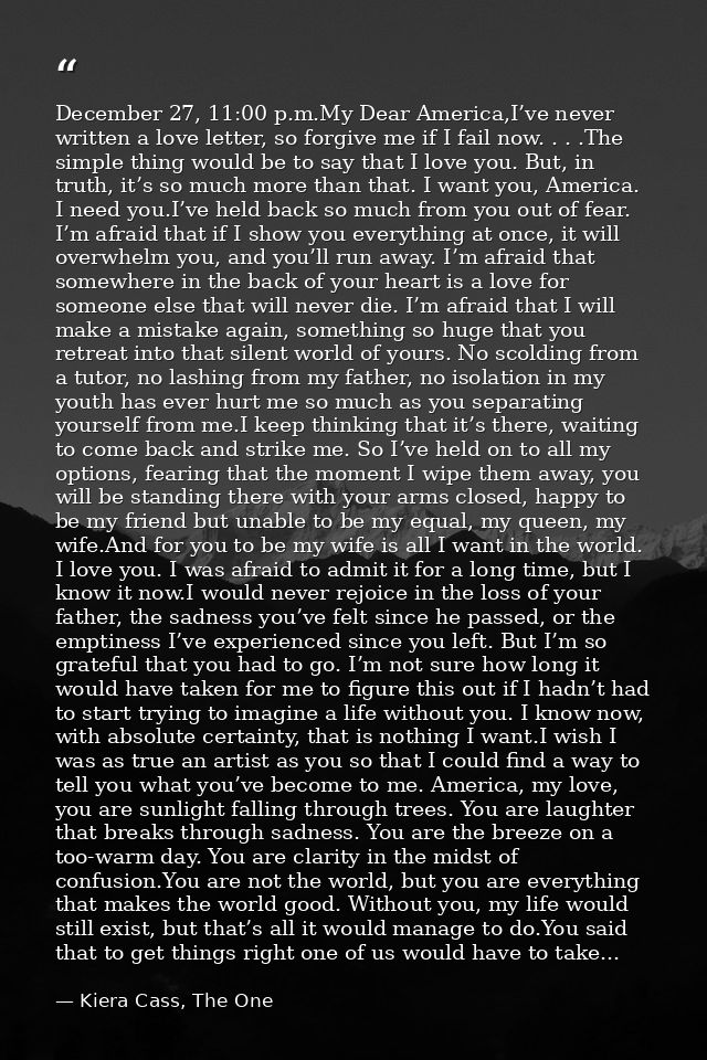 December 27, 11:00 p.m.My Dear America,I’ve never written a love letter, so forgive me if I fail now. . . .The simple th — Kiera Cass, The One