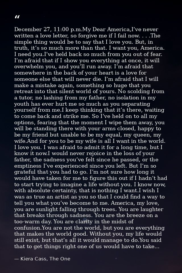 December 27, 11:00 p.m.My Dear America,I’ve never written a love letter, so forgive me if I fail now. . . .The simple th — Kiera Cass, The One