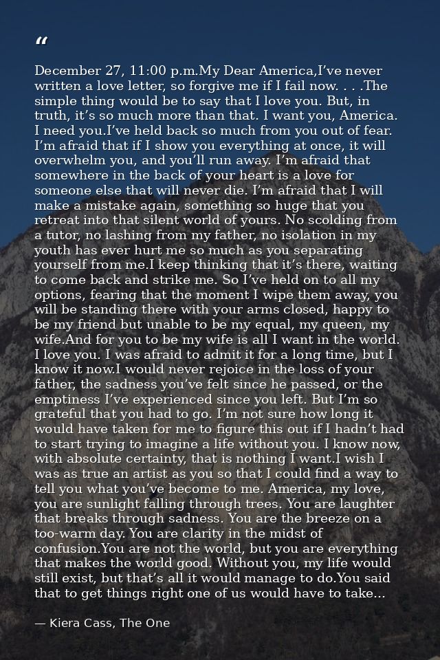 December 27, 11:00 p.m.My Dear America,I’ve never written a love letter, so forgive me if I fail now. . . .The simple th — Kiera Cass, The One