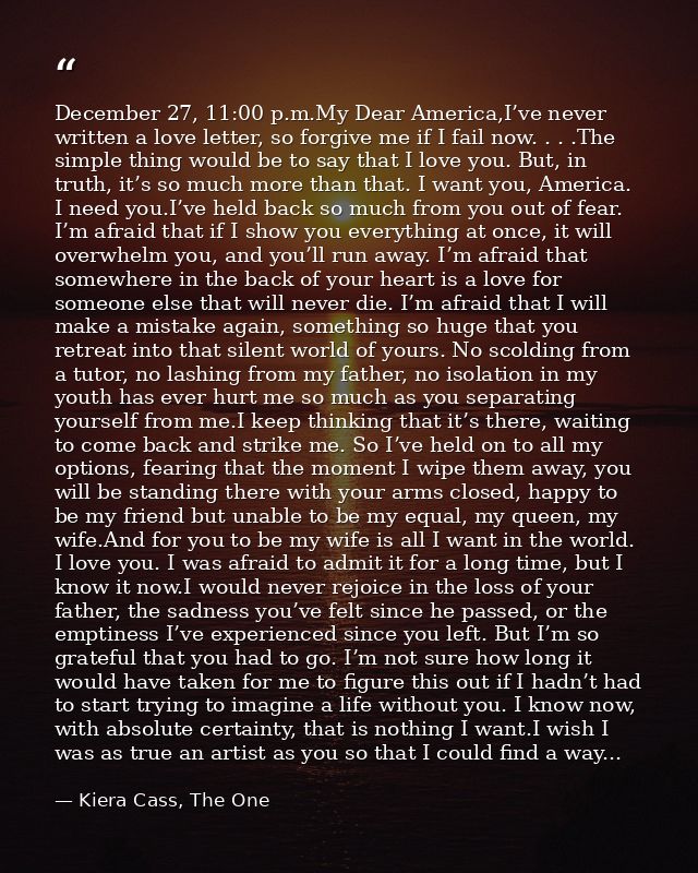 December 27, 11:00 p.m.My Dear America,I’ve never written a love letter, so forgive me if I fail now. . . .The simple th — Kiera Cass, The One