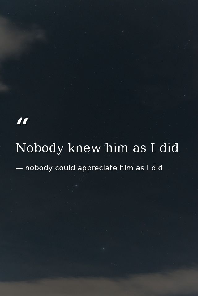 Nobody knew him as I did — nobody could appreciate him as I did