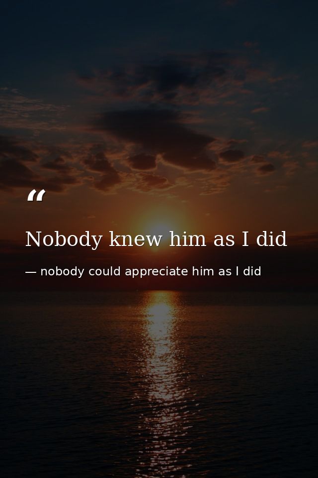Nobody knew him as I did — nobody could appreciate him as I did
