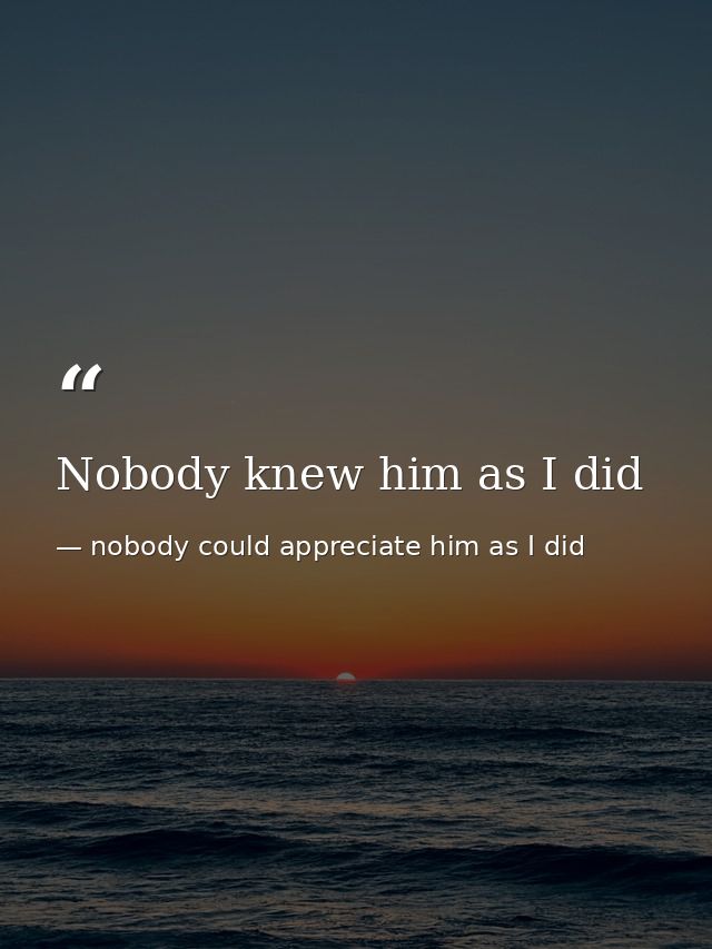Nobody knew him as I did — nobody could appreciate him as I did