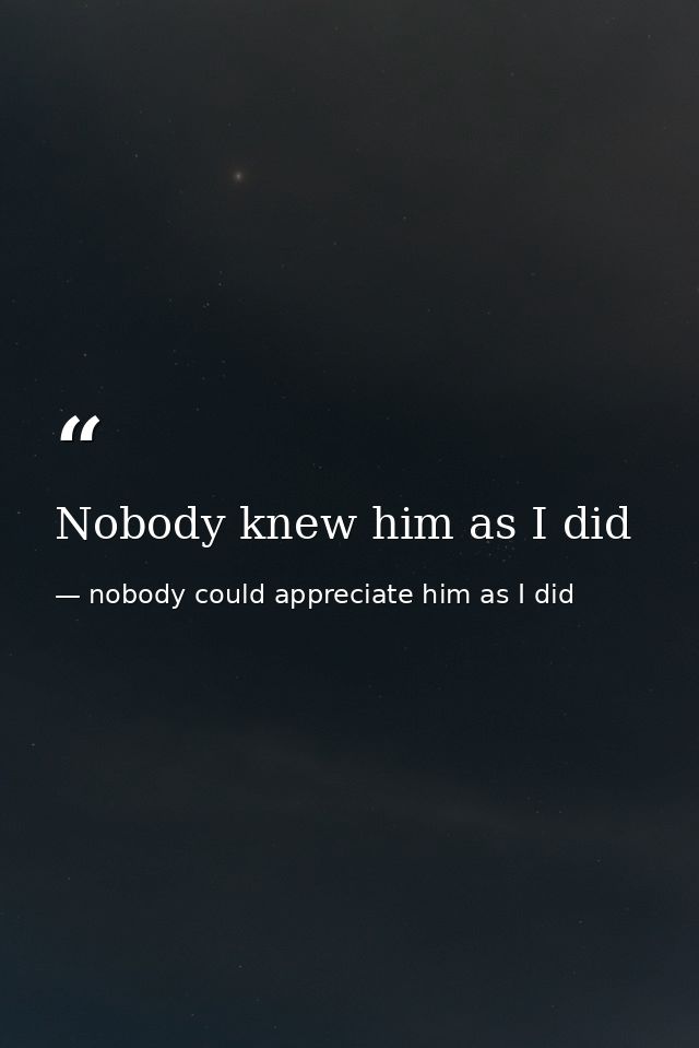 Nobody knew him as I did — nobody could appreciate him as I did