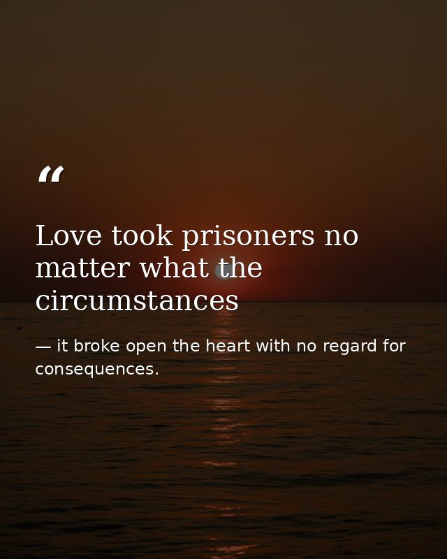 Love took prisoners no matter what the circumstances — it broke open the heart with no regard for consequences.