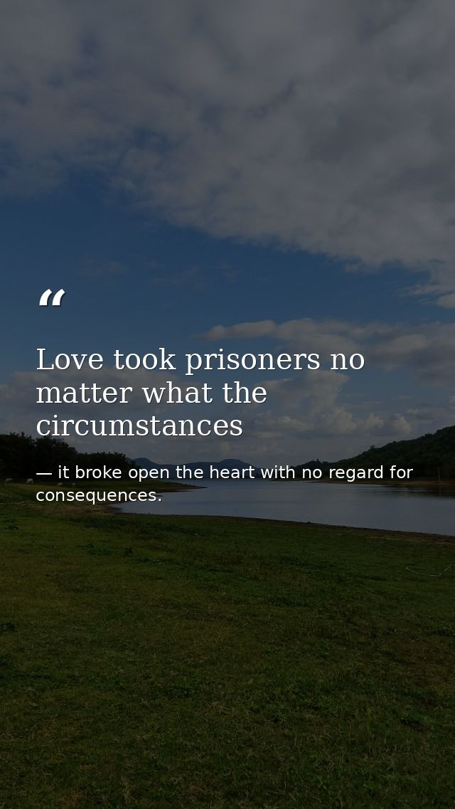 Love took prisoners no matter what the circumstances — it broke open the heart with no regard for consequences.