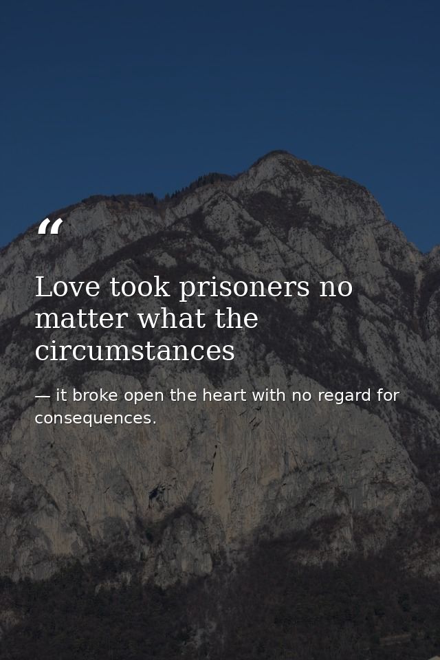 Love took prisoners no matter what the circumstances — it broke open the heart with no regard for consequences.