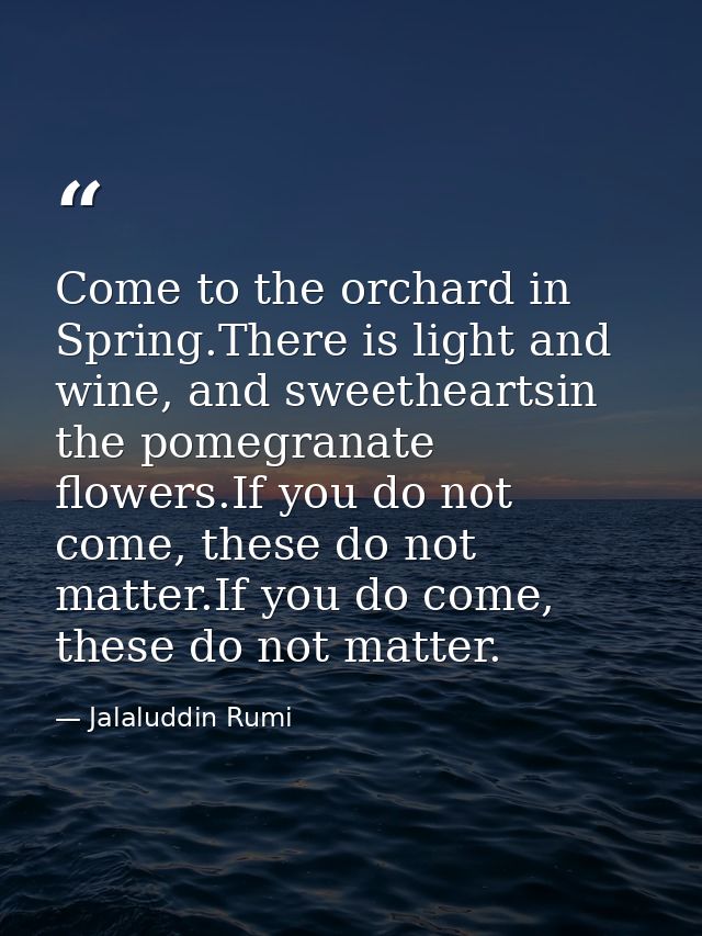 Come to the orchard in Spring.There is light and wine, and sweetheartsin the pomegranate flowers.If you do not come, the — Jalaluddin Rumi
