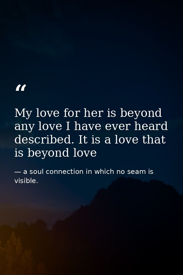 My love for her is beyond any love I have ever heard described. It is a love that is beyond love — a soul connection in which no seam is visible.