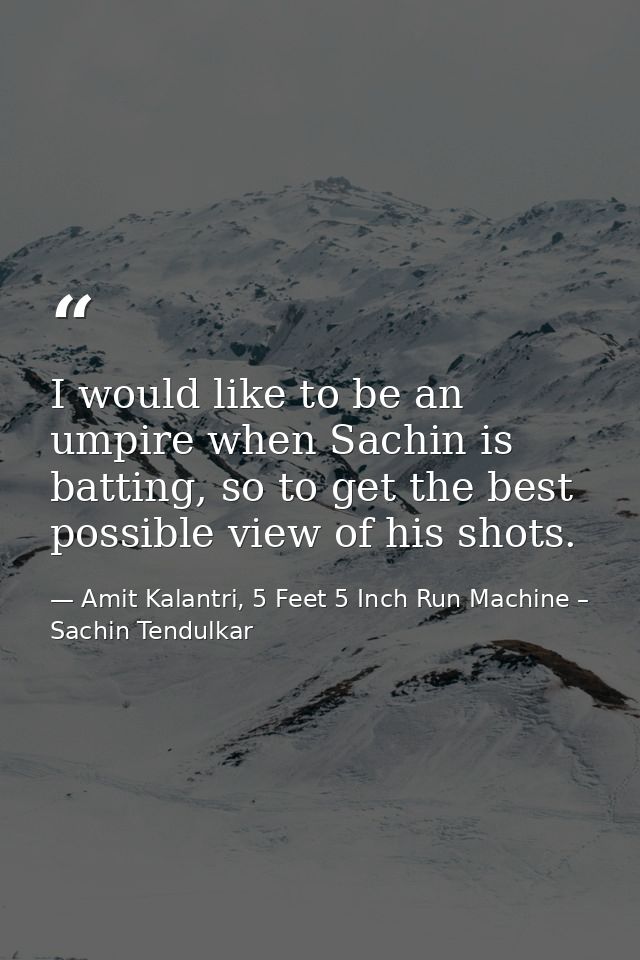 I would like to be an umpire when Sachin is batting, so to get the best possible view of his shots. — Amit Kalantri, 5 Feet 5 Inch Run Machine – Sachin Tendulkar