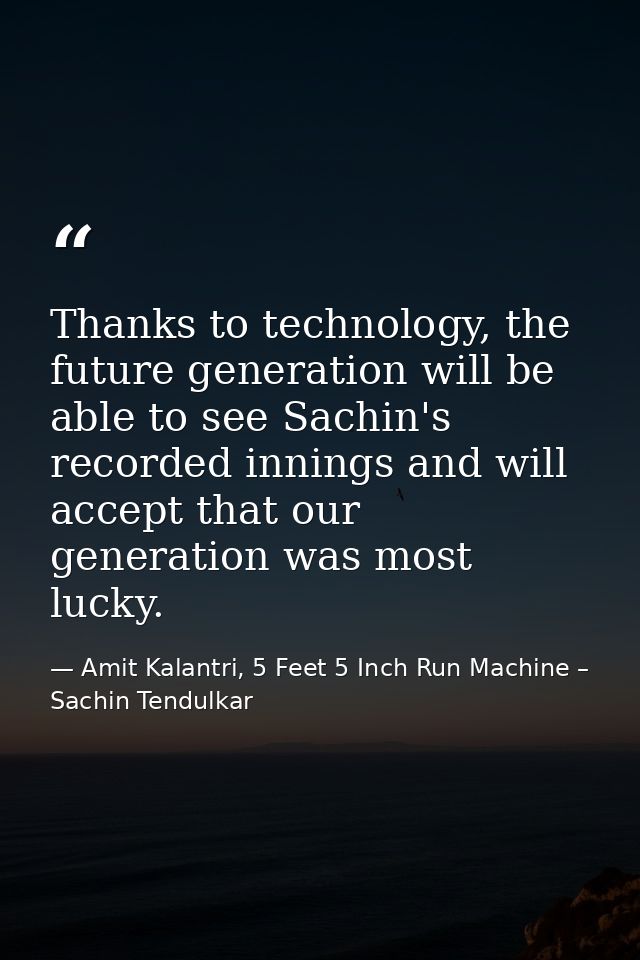 Thanks to technology, the future generation will be able to see Sachin's recorded innings and will accept that our gener — Amit Kalantri, 5 Feet 5 Inch Run Machine – Sachin Tendulkar