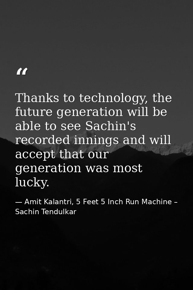 Thanks to technology, the future generation will be able to see Sachin's recorded innings and will accept that our gener — Amit Kalantri, 5 Feet 5 Inch Run Machine – Sachin Tendulkar