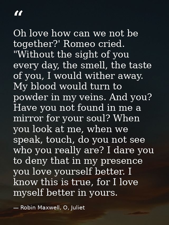 Oh love how can we not be together?' Romeo cried. "Without the sight of you every day, the smell, the taste of you, I wo — Robin Maxwell, O, Juliet