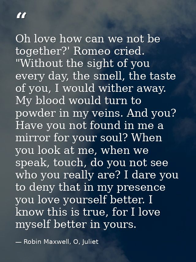 Oh love how can we not be together?' Romeo cried. "Without the sight of you every day, the smell, the taste of you, I wo — Robin Maxwell, O, Juliet