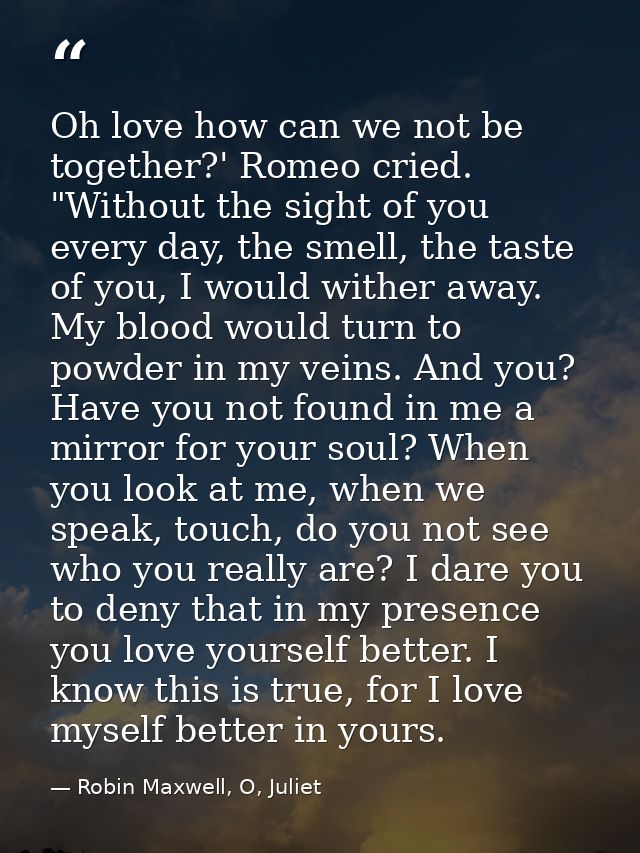 Oh love how can we not be together?' Romeo cried. "Without the sight of you every day, the smell, the taste of you, I wo — Robin Maxwell, O, Juliet