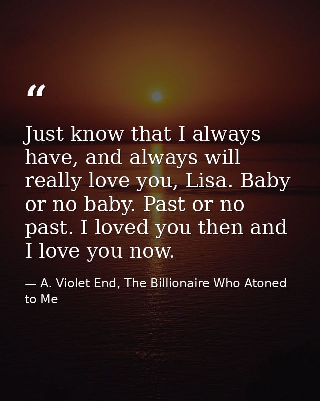 Just know that I always have, and always will really love you, Lisa. Baby or no baby. Past or no past. I loved you then  — A. Violet End, The Billionaire Who Atoned to Me