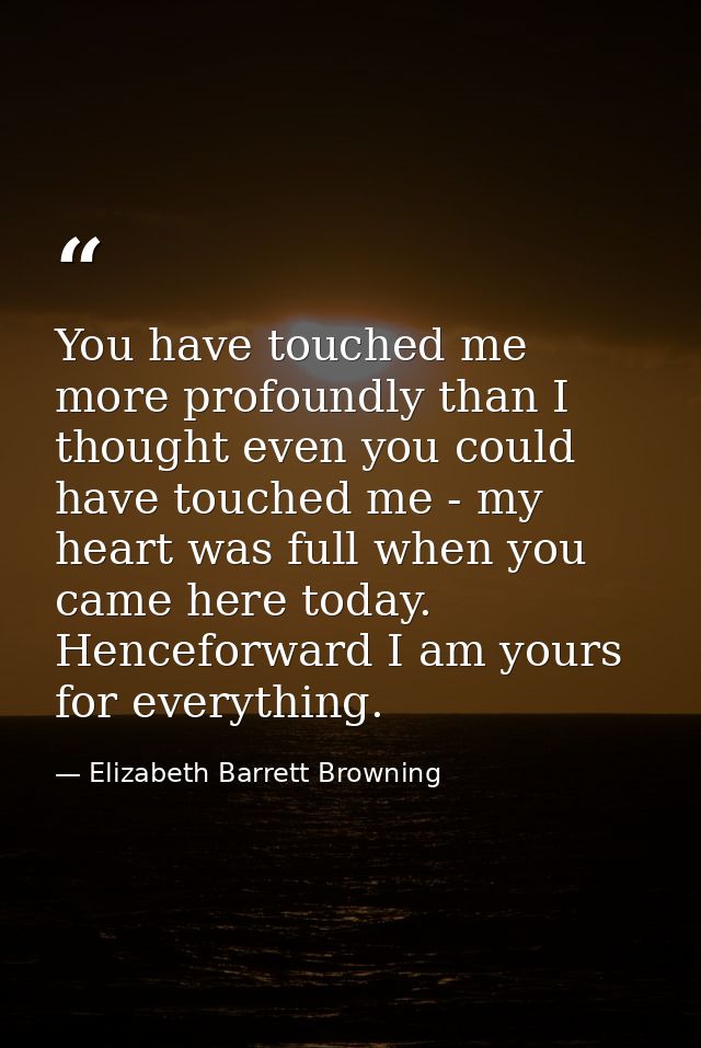 You have touched me more profoundly than I thought even you could have touched me - my heart was full when you came here — Elizabeth Barrett Browning