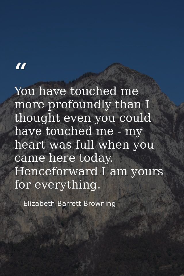 You have touched me more profoundly than I thought even you could have touched me - my heart was full when you came here — Elizabeth Barrett Browning
