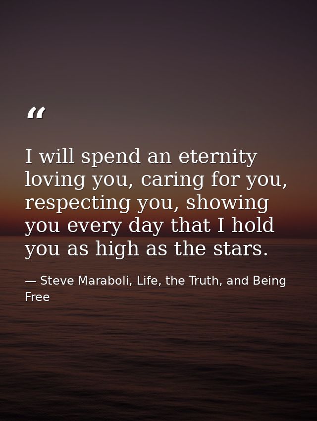 I will spend an eternity loving you, caring for you, respecting you, showing you every day that I hold you as high as th — Steve Maraboli, Life, the Truth, and Being Free