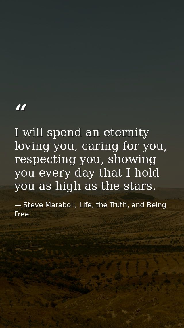 I will spend an eternity loving you, caring for you, respecting you, showing you every day that I hold you as high as th — Steve Maraboli, Life, the Truth, and Being Free