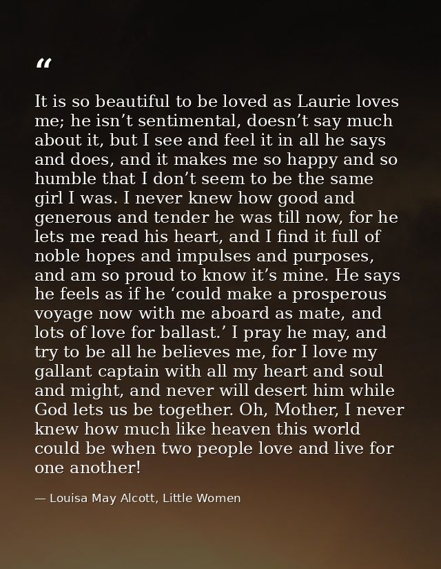 It is so beautiful to be loved as Laurie loves me; he isn’t sentimental, doesn’t say much about it, but I see and feel i — Louisa May Alcott, Little Women