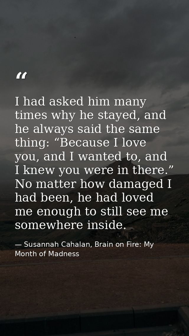 I had asked him many times why he stayed, and he always said the same thing: “Because I love you, and I wanted to, and I — Susannah Cahalan, Brain on Fire: My Month of Madness