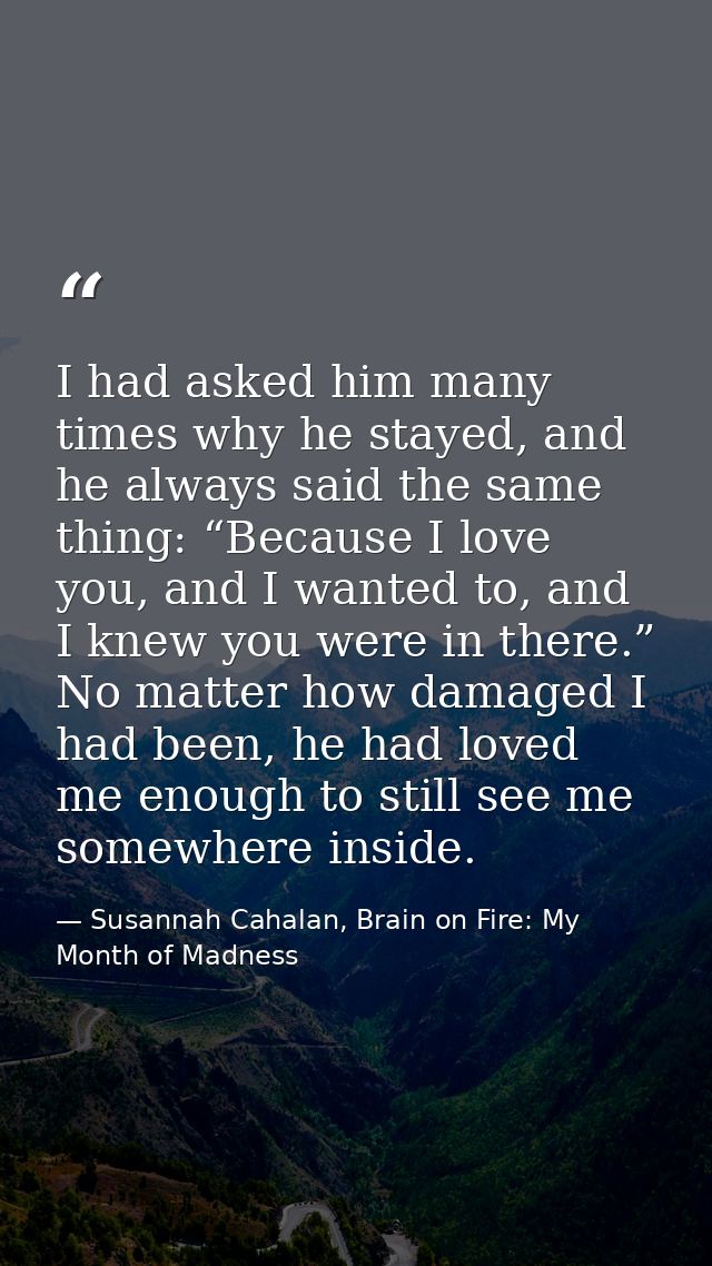 I had asked him many times why he stayed, and he always said the same thing: “Because I love you, and I wanted to, and I — Susannah Cahalan, Brain on Fire: My Month of Madness