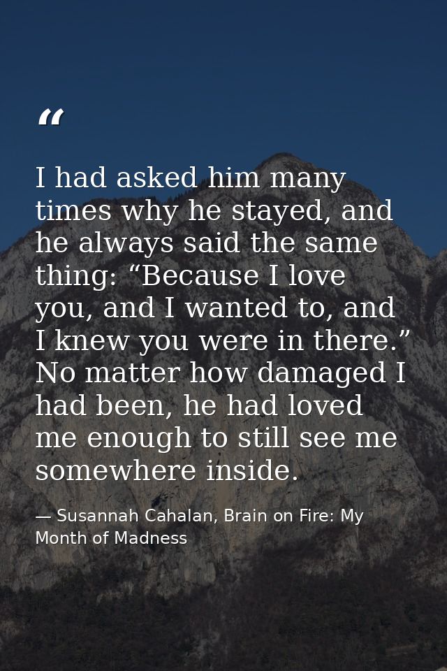 I had asked him many times why he stayed, and he always said the same thing: “Because I love you, and I wanted to, and I — Susannah Cahalan, Brain on Fire: My Month of Madness