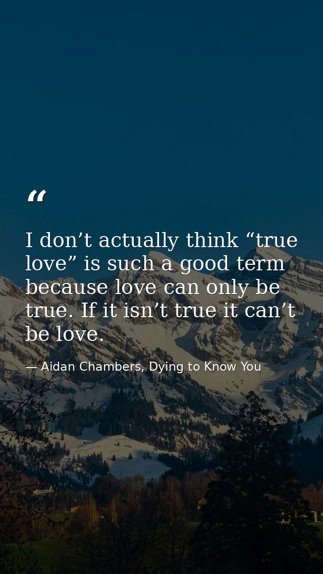 I don’t actually think “true love” is such a good term because love can only be true. If it isn’t true it can’t be love. — Aidan Chambers, Dying to Know You