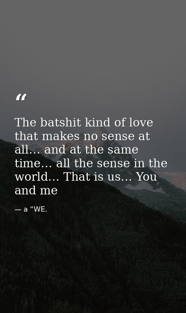 The batshit kind of love that makes no sense at all… and at the same time… all the sense in the world… That is us… You a — a “WE.
