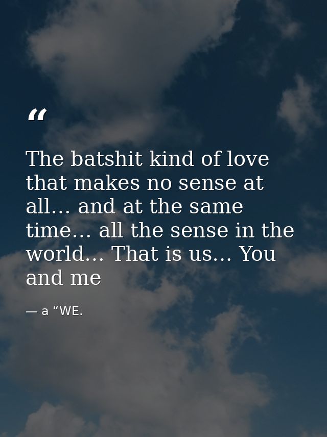 The batshit kind of love that makes no sense at all… and at the same time… all the sense in the world… That is us… You a — a “WE.