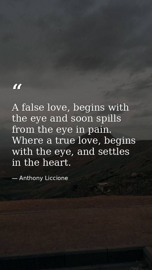 A false love, begins with the eye and soon spills from the eye in pain. Where a true love, begins with the eye, and sett — Anthony Liccione