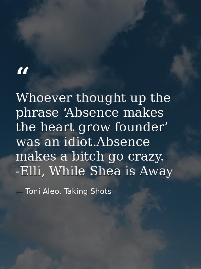Whoever thought up the phrase ‘Absence makes the heart grow founder’ was an idiot.Absence makes a bitch go crazy. -Elli, — Toni Aleo, Taking Shots