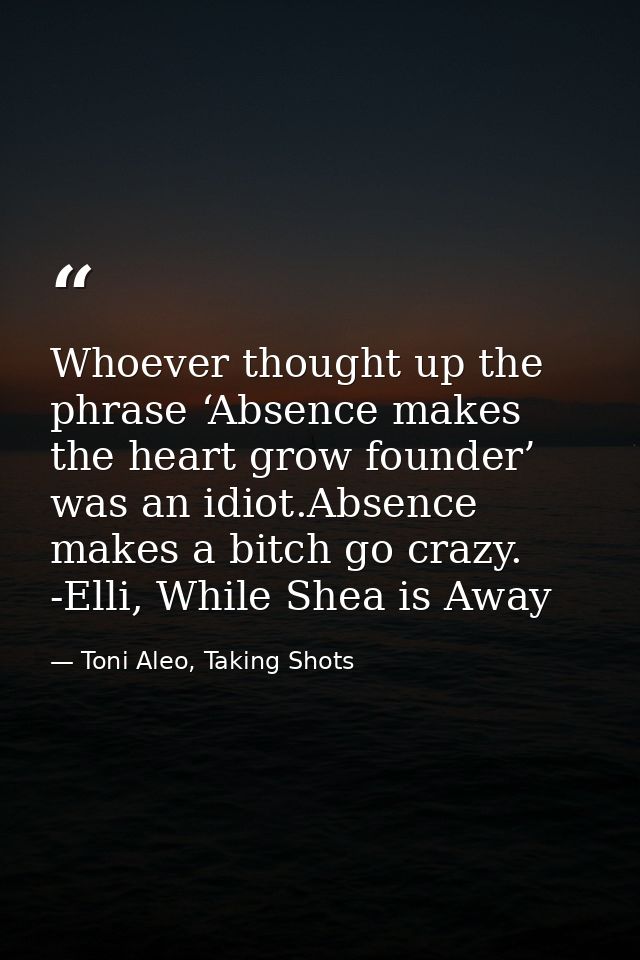 Whoever thought up the phrase ‘Absence makes the heart grow founder’ was an idiot.Absence makes a bitch go crazy. -Elli, — Toni Aleo, Taking Shots
